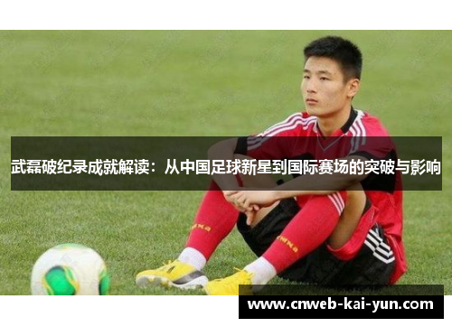 武磊破纪录成就解读：从中国足球新星到国际赛场的突破与影响