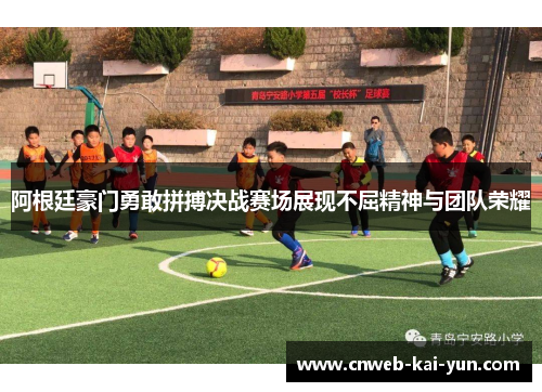 阿根廷豪门勇敢拼搏决战赛场展现不屈精神与团队荣耀 阿根廷豪门勇敢拼搏决战赛场展现不屈精神与团队荣耀