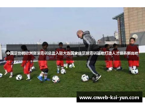 中国足协聘欧洲资深青训总监入驻大连国家级足球青训基地打造人才培养新高地 中国足协聘欧洲资深青训总监入驻大连国家级足球青训基地打造人才培养新高地