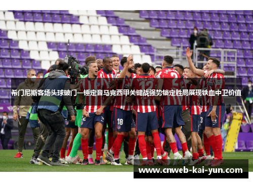 希门尼斯客场头球破门一锤定音马竞西甲关键战强势锁定胜局展现铁血中卫价值