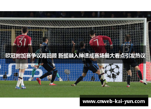 欧冠附加赛争议再回顾 新援融入神速成赛场最大看点引发热议 欧冠附加赛争议再回顾 新援融入神速成赛场最大看点引发热议