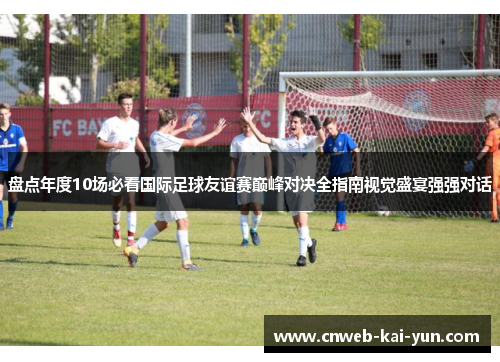 盘点年度10场必看国际足球友谊赛巅峰对决全指南视觉盛宴强强对话 盘点年度10场必看国际足球友谊赛巅峰对决全指南视觉盛宴强强对话
