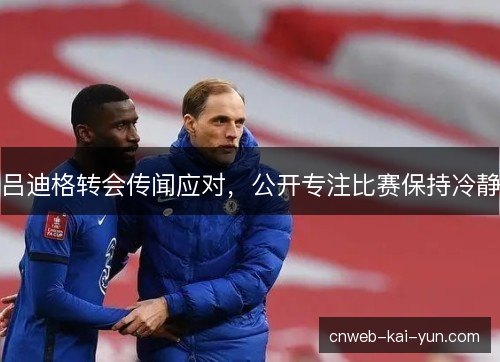 吕迪格转会传闻应对,公开专注比赛保持冷静 吕迪格转会传闻应对,公开专注比赛保持冷静